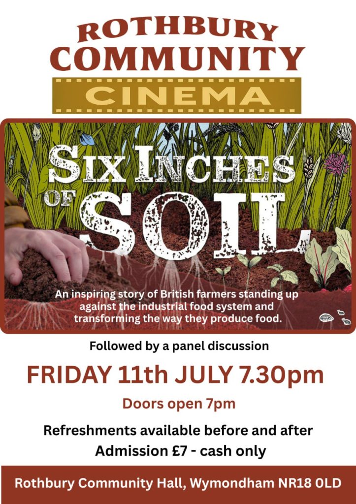 Portrait poster for a community cinema event. Text reads: Rothbury Community Cinema - Six Inches of Soil - An inspiring story of British farmers standing up against the industrial food system and transforming the way they produce food - Followed by a panel discussion - Friday 11th July 7.30pm - Doors open 7pm - Refreshments available before and after - Admission £7 - Cash only - Rithbury Community Hall, Wymondham NR18 0LD